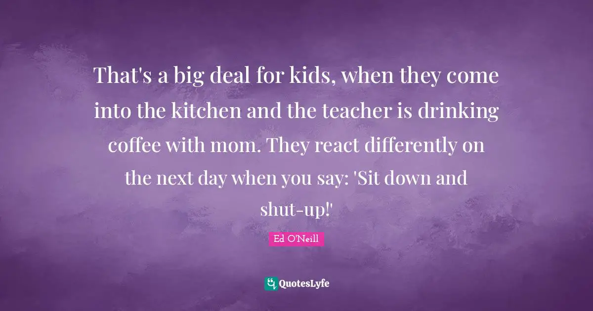 That's a big deal for kids, when they come into the kitchen and the teacher is drinking coffee with mom. They react differently on the next day when you say: 'Sit down and shut-up!'