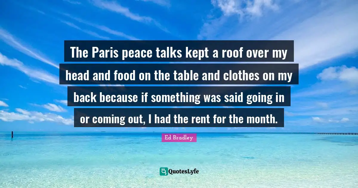 The Paris peace talks kept a roof over my head and food on the table and clothes on my back because if something was said going in or coming out, I had the rent for the month.
