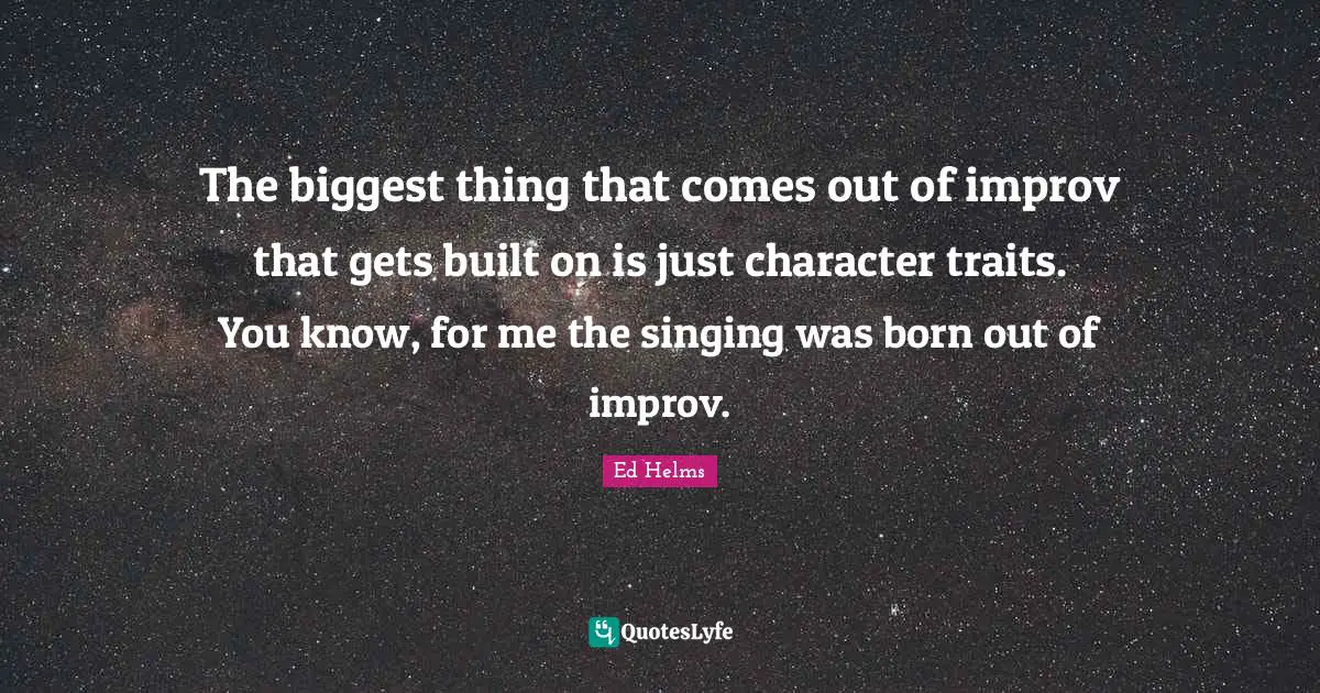 The biggest thing that comes out of improv that gets built on is just character traits. You know, for me the singing was born out of improv.