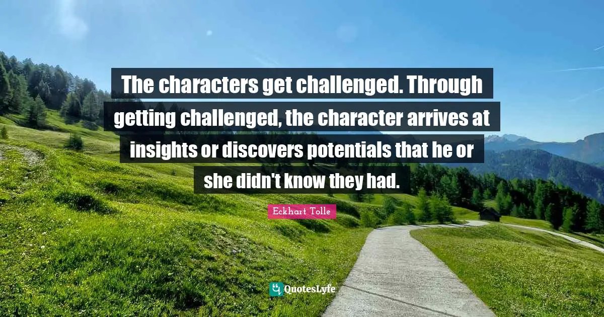 The characters get challenged. Through getting challenged, the character arrives at insights or discovers potentials that he or she didn't know they had.