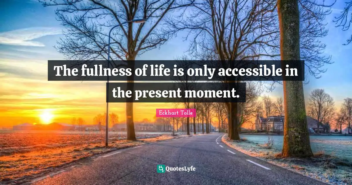 The fullness of life is only accessible in the present moment.