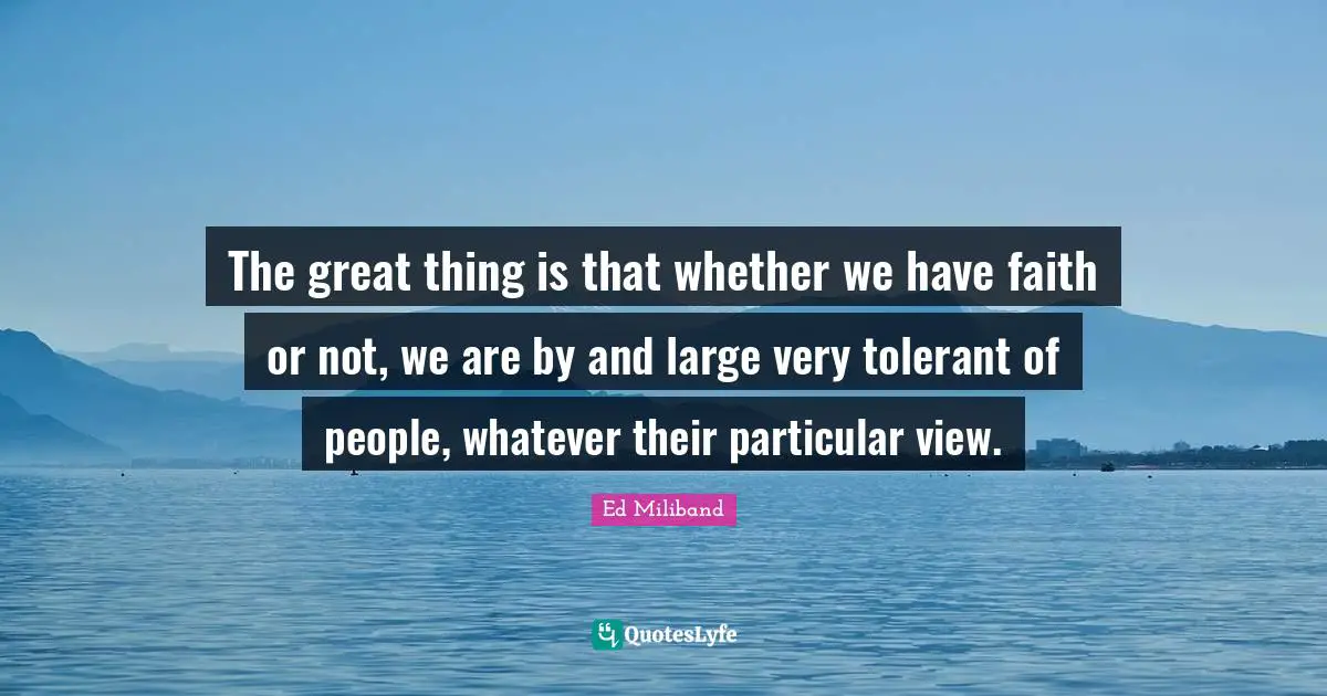 Ed Miliband Quotes: "The great thing is that whether we have faith or not, we are by and large very tolerant of people, whatever their particular view."