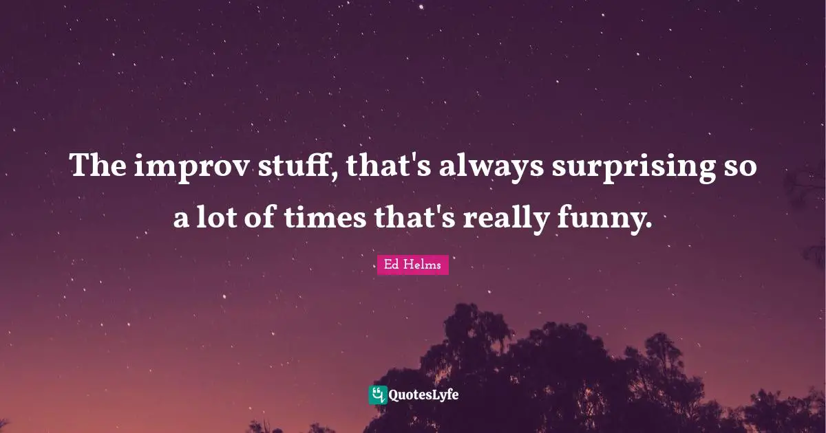The improv stuff, that's always surprising so a lot of times that's really funny.