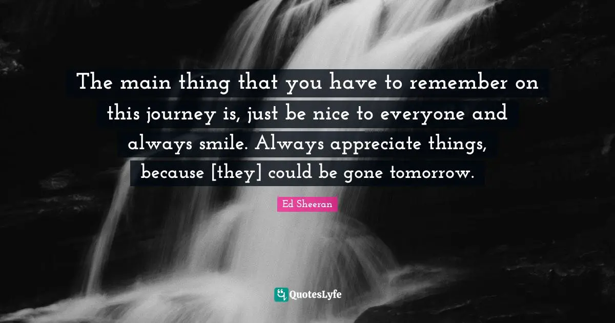 Always Smile Quotes: "The main thing that you have to remember on this journey is, just be nice to everyone and always smile. Always appreciate things, because [they] could be gone tomorrow."
