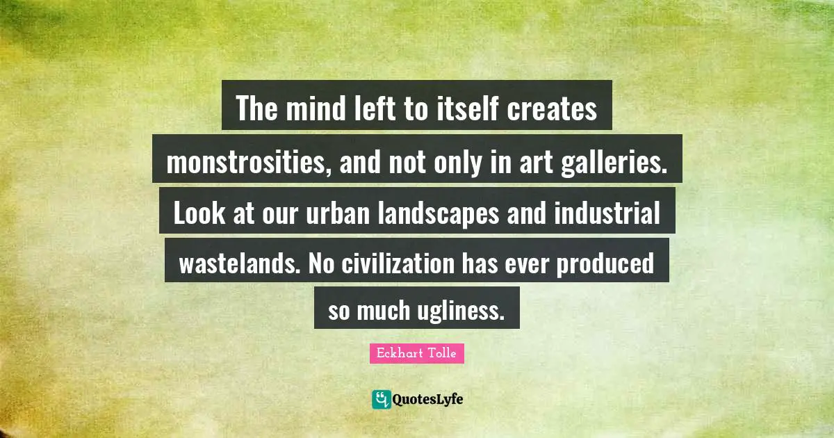 The mind left to itself creates monstrosities, and not only in art galleries. Look at our urban landscapes and industrial wastelands. No civilization has ever produced so much ugliness.