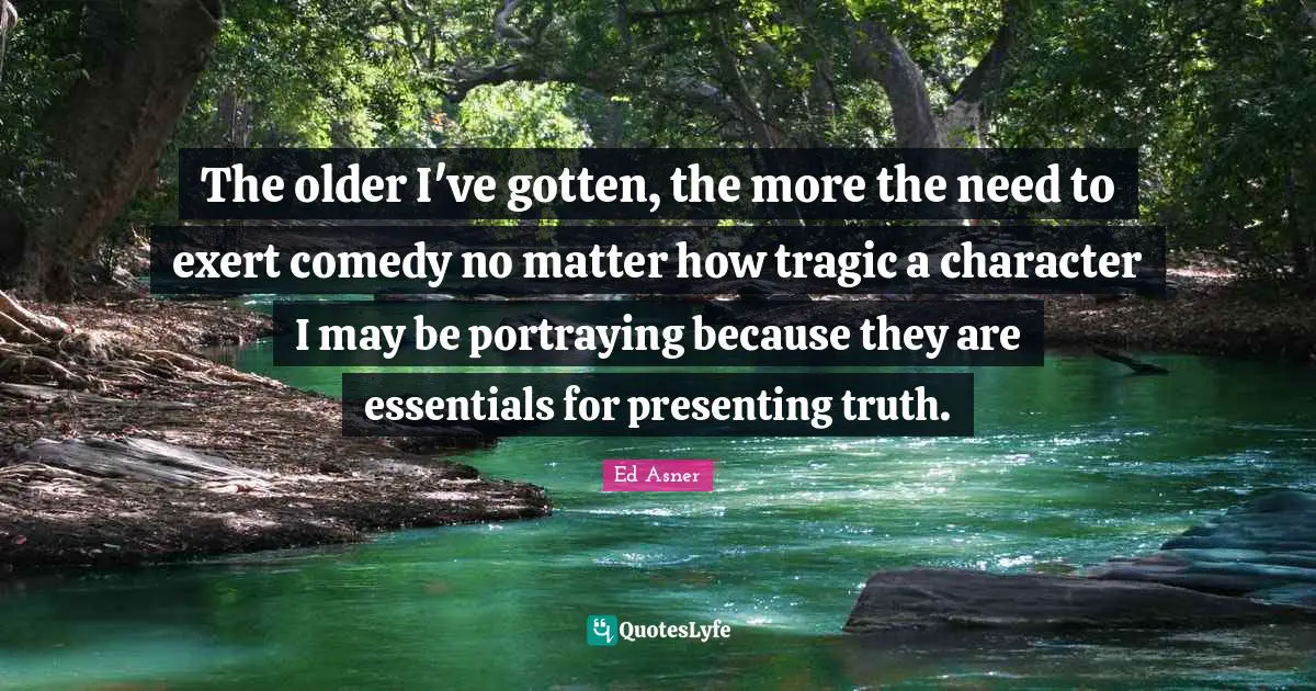 The older I've gotten, the more the need to exert comedy no matter how tragic a character I may be portraying because they are essentials for presenting truth.