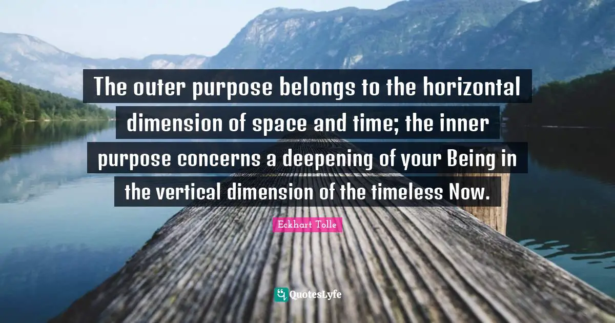 The outer purpose belongs to the horizontal dimension of space and time; the inner purpose concerns a deepening of your Being in the vertical dimension of the timeless Now.