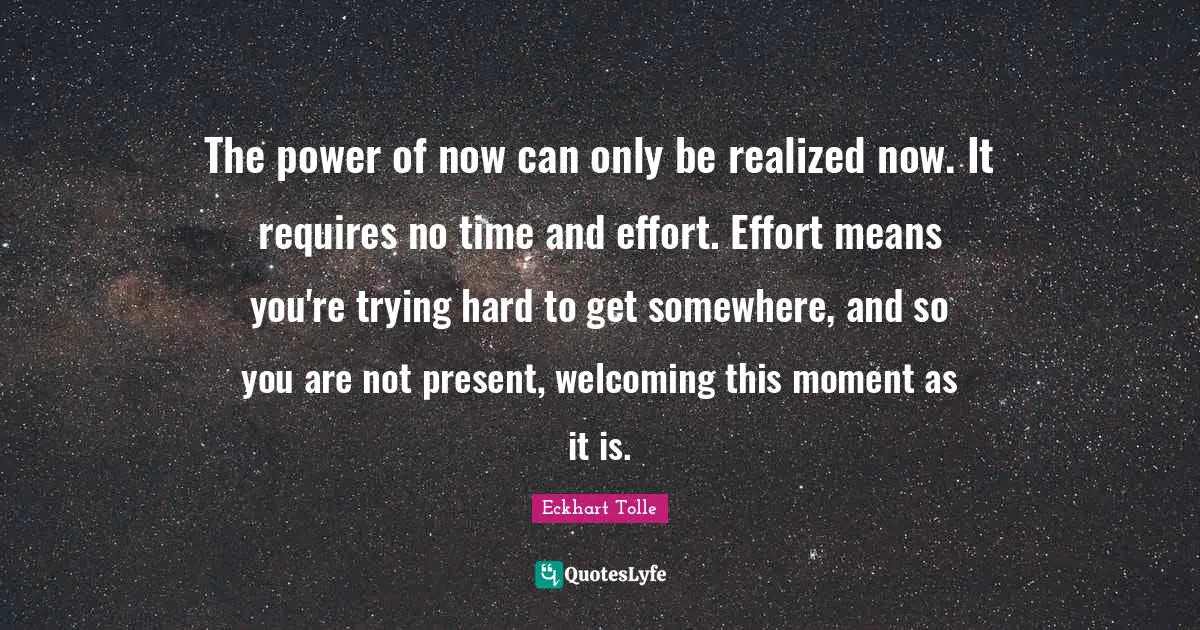The power of now can only be realized now. It requires no time and effort. Effort means you're trying hard to get somewhere, and so you are not present, welcoming this moment as it is.