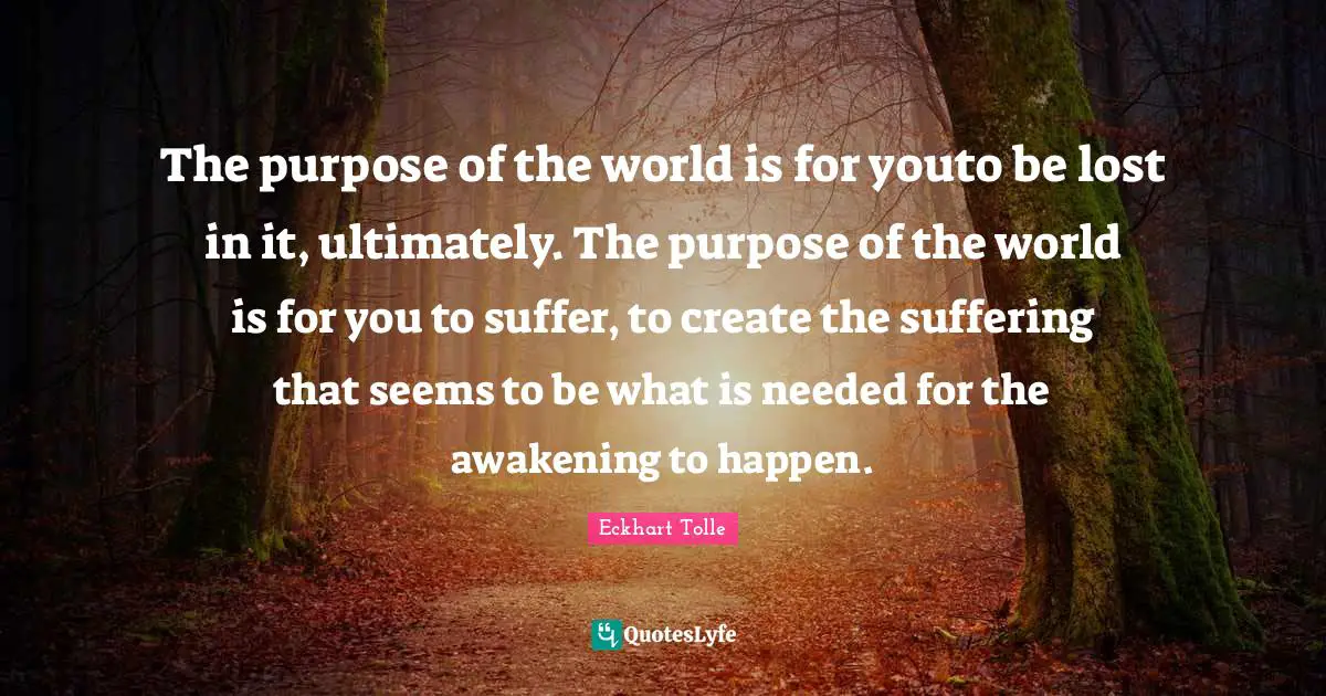 The purpose of the world is for youto be lost in it, ultimately. The purpose of the world is for you to suffer, to create the suffering that seems to be what is needed for the awakening to happen.