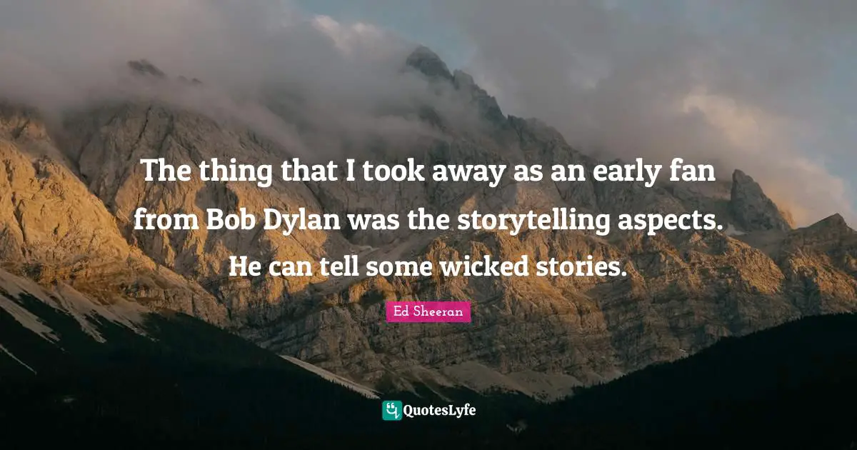 The thing that I took away as an early fan from Bob Dylan was the storytelling aspects. He can tell some wicked stories.