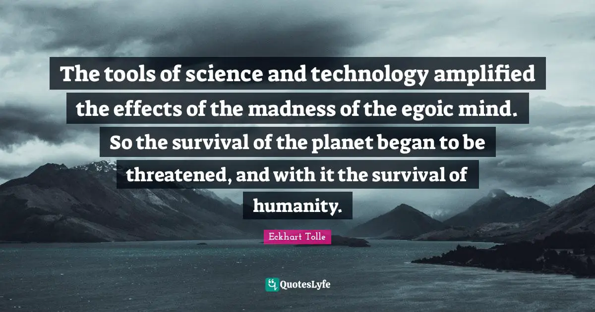 The tools of science and technology amplified the effects of the madness of the egoic mind. So the survival of the planet began to be threatened, and with it the survival of humanity.