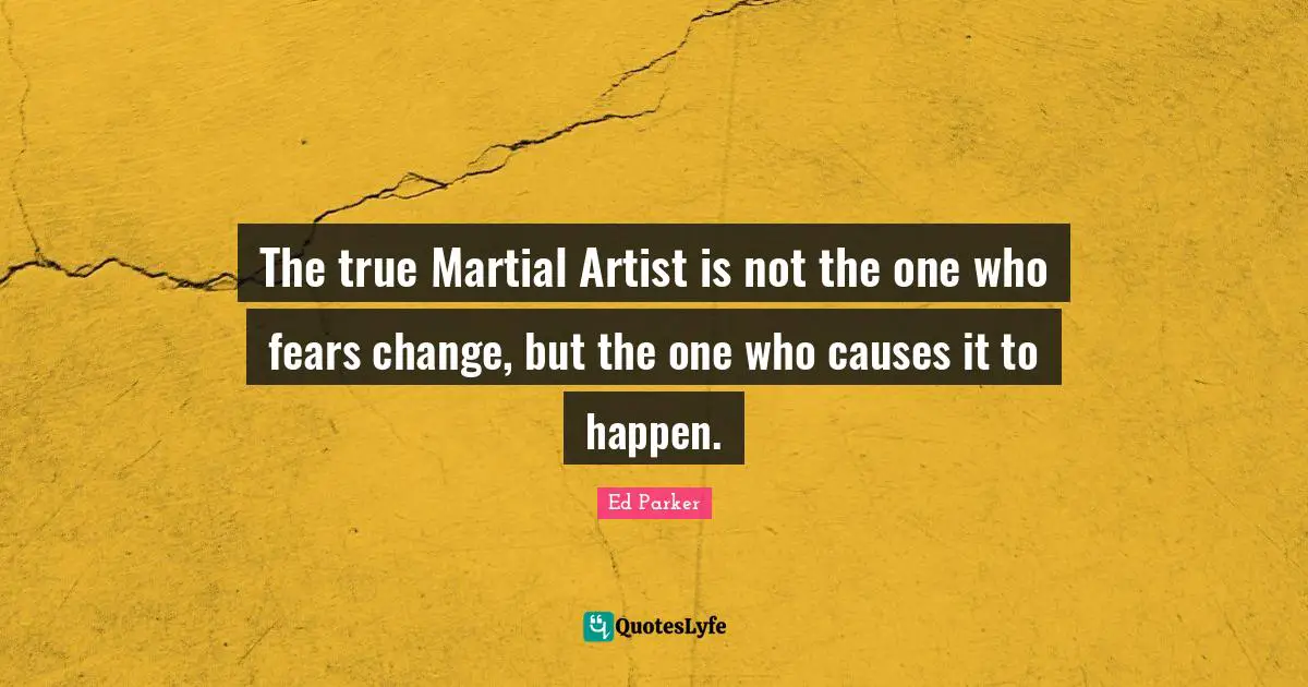 The true Martial Artist is not the one who fears change, but the one who causes it to happen.