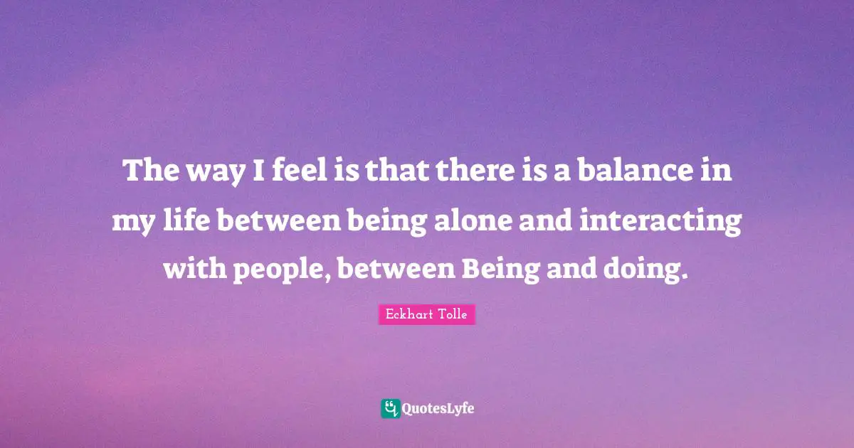 The way I feel is that there is a balance in my life between being alone and interacting with people, between Being and doing.