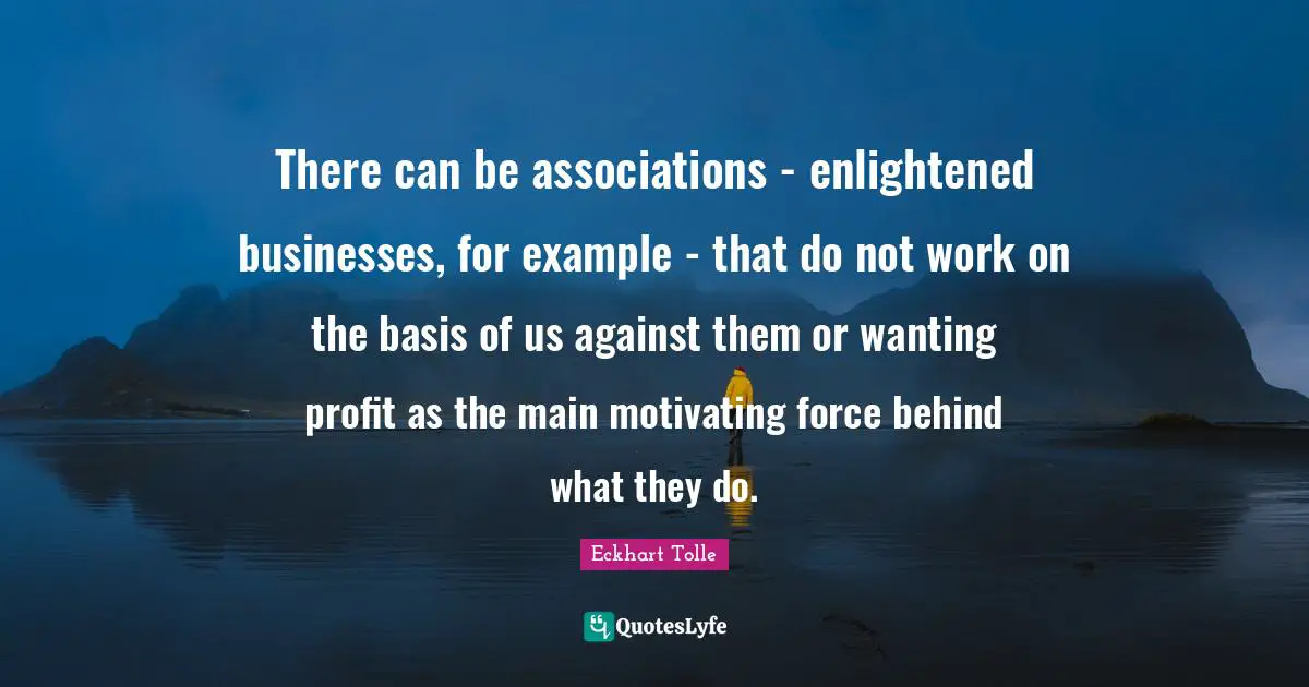 There can be associations - enlightened businesses, for example - that do not work on the basis of us against them or wanting profit as the main motivating force behind what they do.