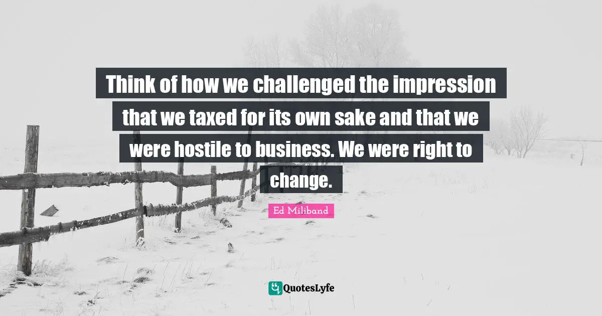 Ed Miliband Quotes: "Think of how we challenged the impression that we taxed for its own sake and that we were hostile to business. We were right to change."