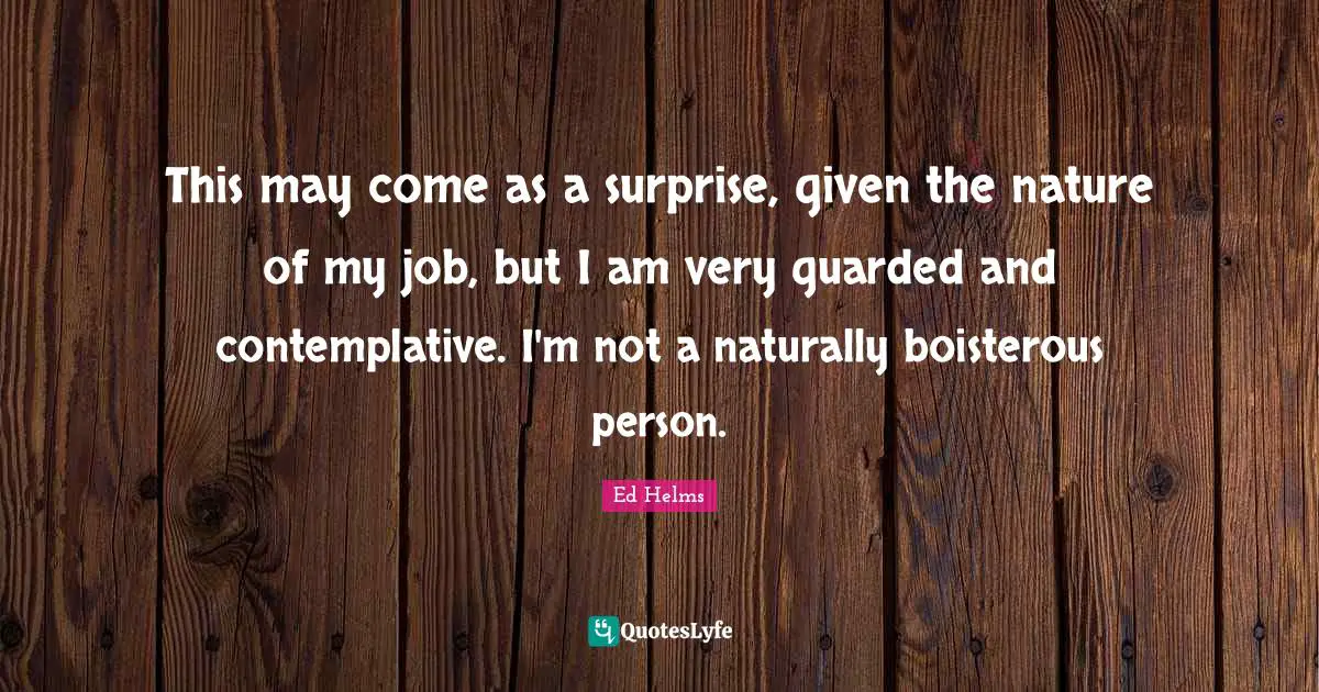 Ed Helms Quotes: "This may come as a surprise, given the nature of my job, but I am very guarded and contemplative. I'm not a naturally boisterous person."