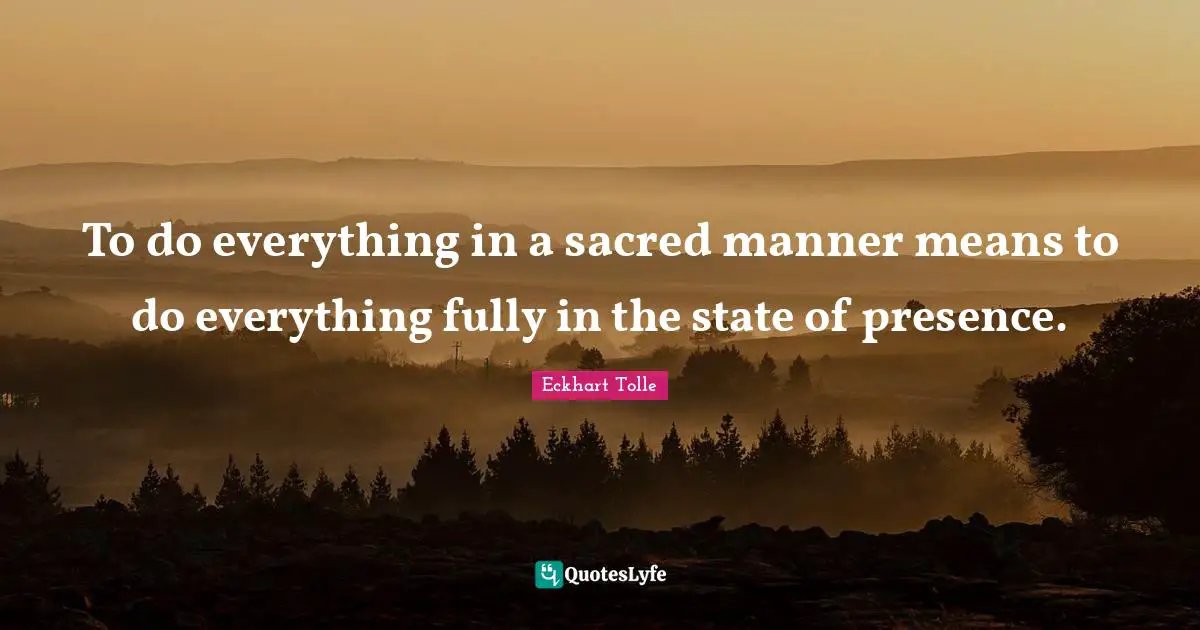 To do everything in a sacred manner means to do everything fully in the state of presence.