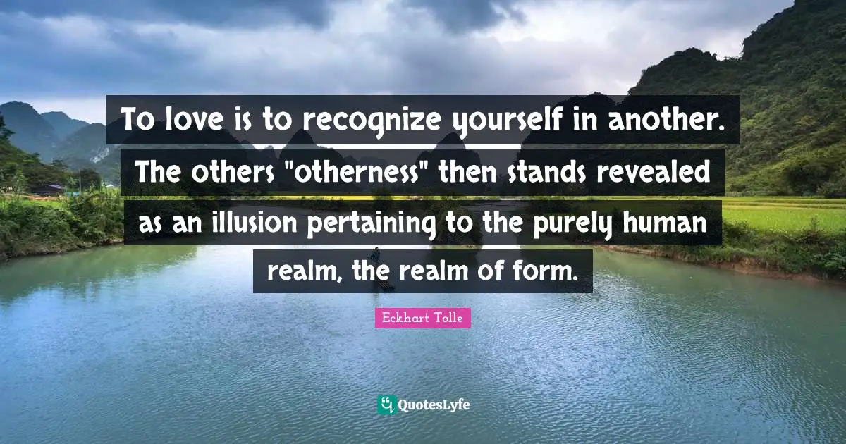 To love is to recognize yourself in another. The others "otherness" then stands revealed as an illusion pertaining to the purely human realm, the realm of form.