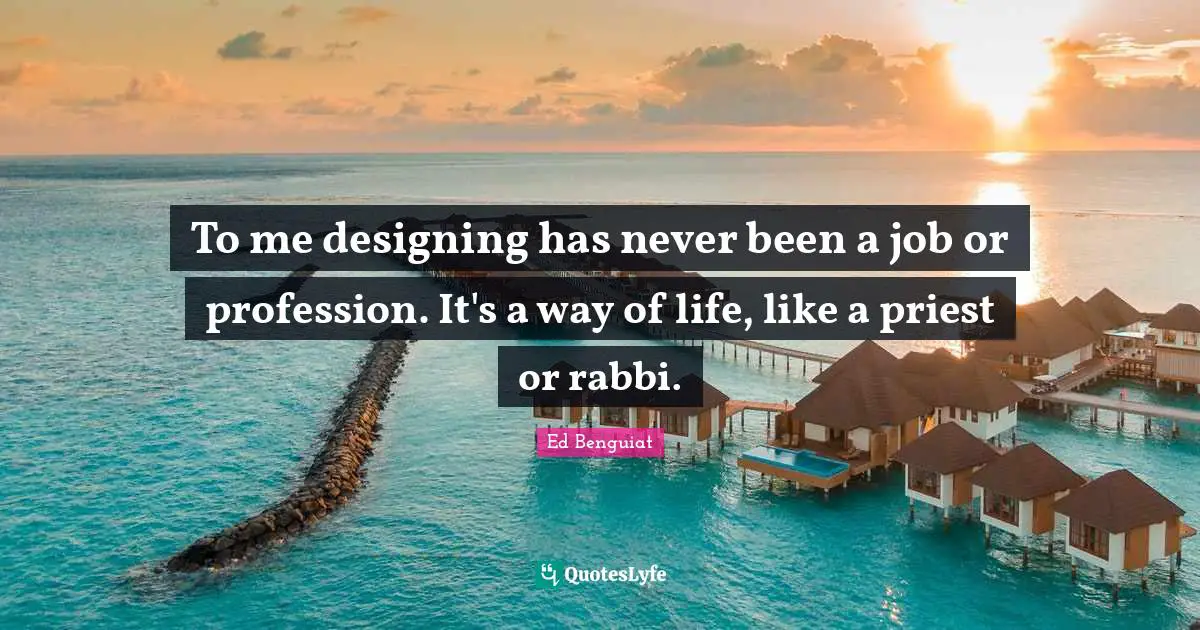 To me designing has never been a job or profession. It's a way of life, like a priest or rabbi.