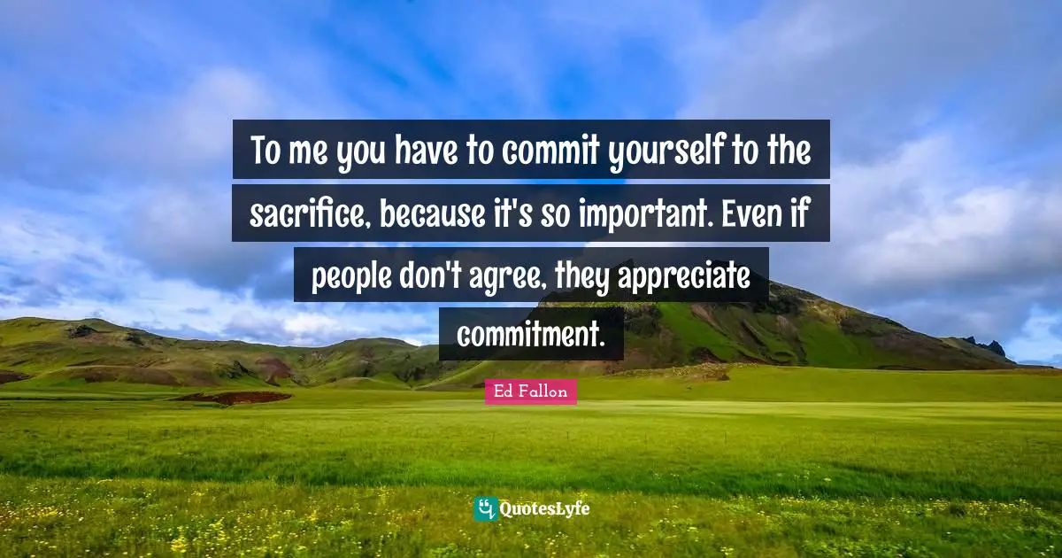 To me you have to commit yourself to the sacrifice, because it's so important. Even if people don't agree, they appreciate commitment.