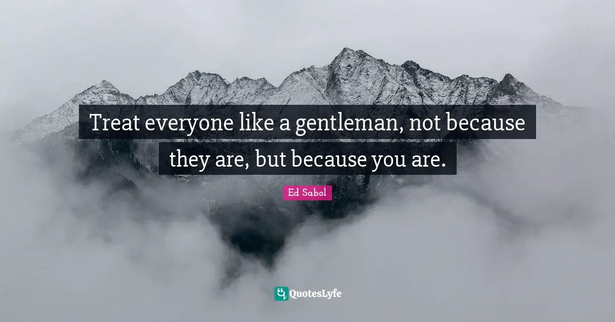 Treat everyone like a gentleman, not because they are, but because you are.