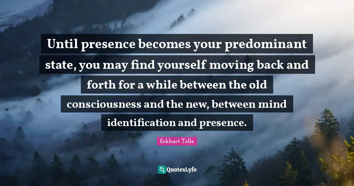 Until presence becomes your predominant state, you may find yourself moving back and forth for a while between the old consciousness and the new, between mind identification and presence.