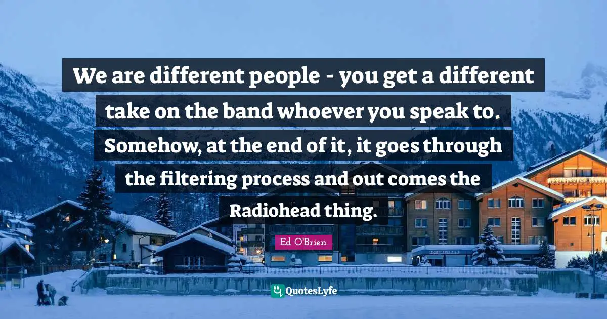 We are different people - you get a different take on the band whoever you speak to. Somehow, at the end of it, it goes through the filtering process and out comes the Radiohead thing.