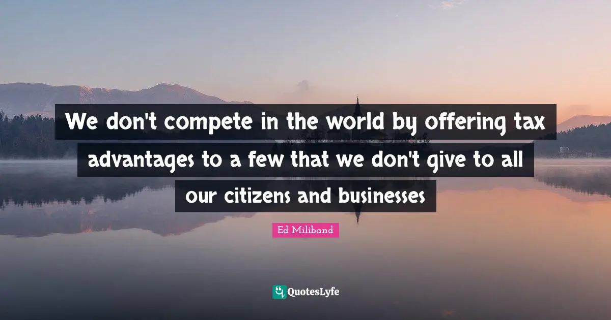 Ed Miliband Quotes: "We don't compete in the world by offering tax advantages to a few that we don't give to all our citizens and businesses"