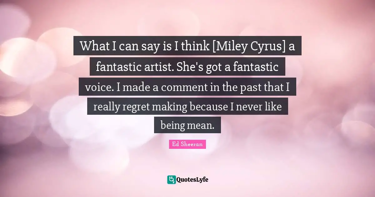 Being Mean Quotes: "What I can say is I think [Miley Cyrus] a fantastic artist. She's got a fantastic voice. I made a comment in the past that I really regret making because I never like being mean."