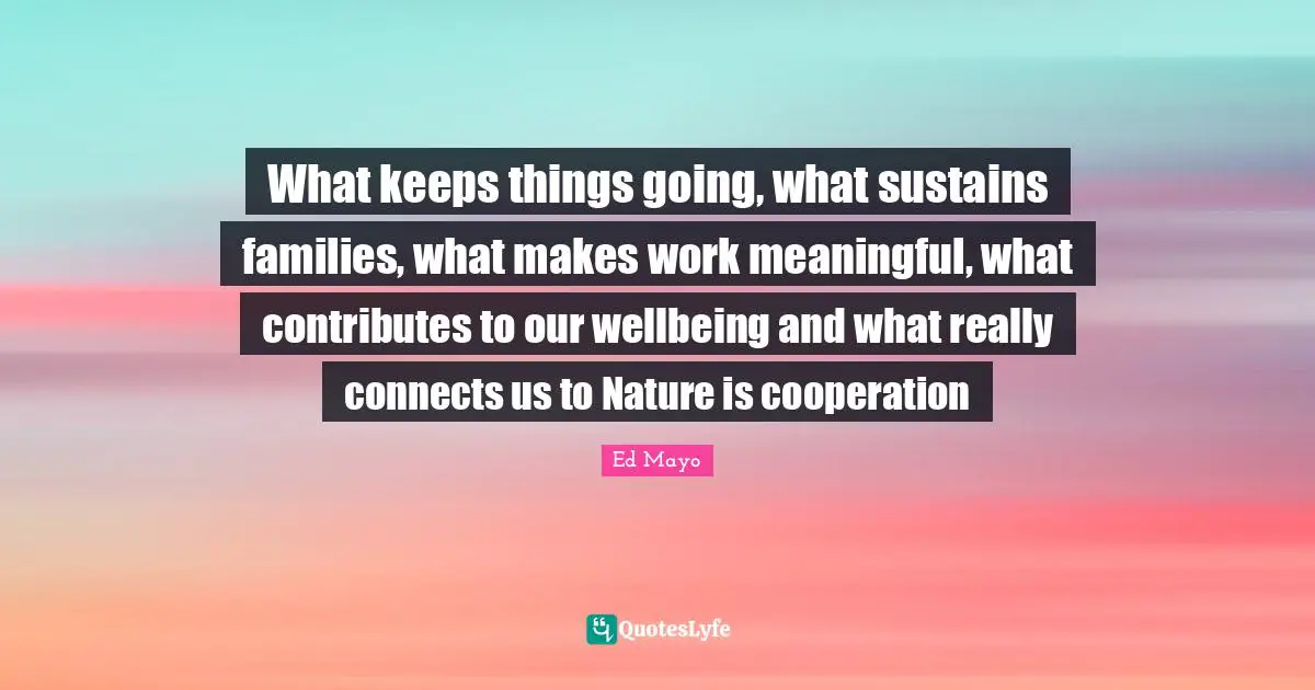 What keeps things going, what sustains families, what makes work meaningful, what contributes to our wellbeing and what really connects us to Nature is cooperation
