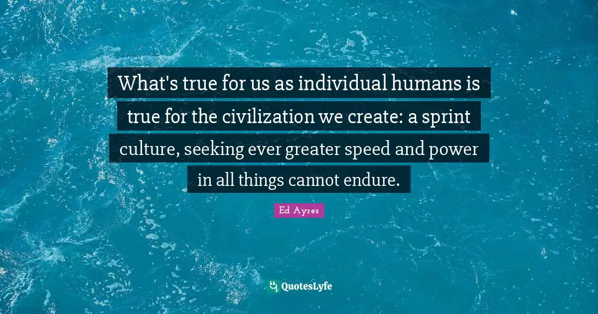 What's true for us as individual humans is true for the civilization we create: a sprint culture, seeking ever greater speed and power in all things cannot endure.