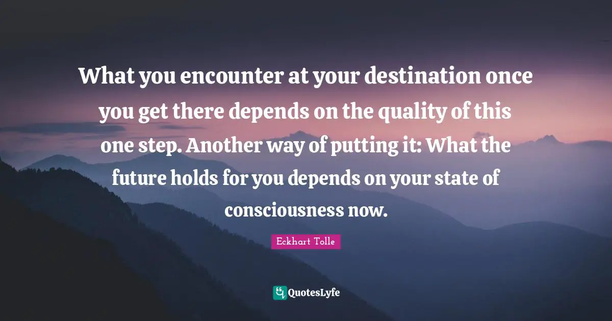 What you encounter at your destination once you get there depends on the quality of this one step. Another way of putting it: What the future holds for you depends on your state of consciousness now.