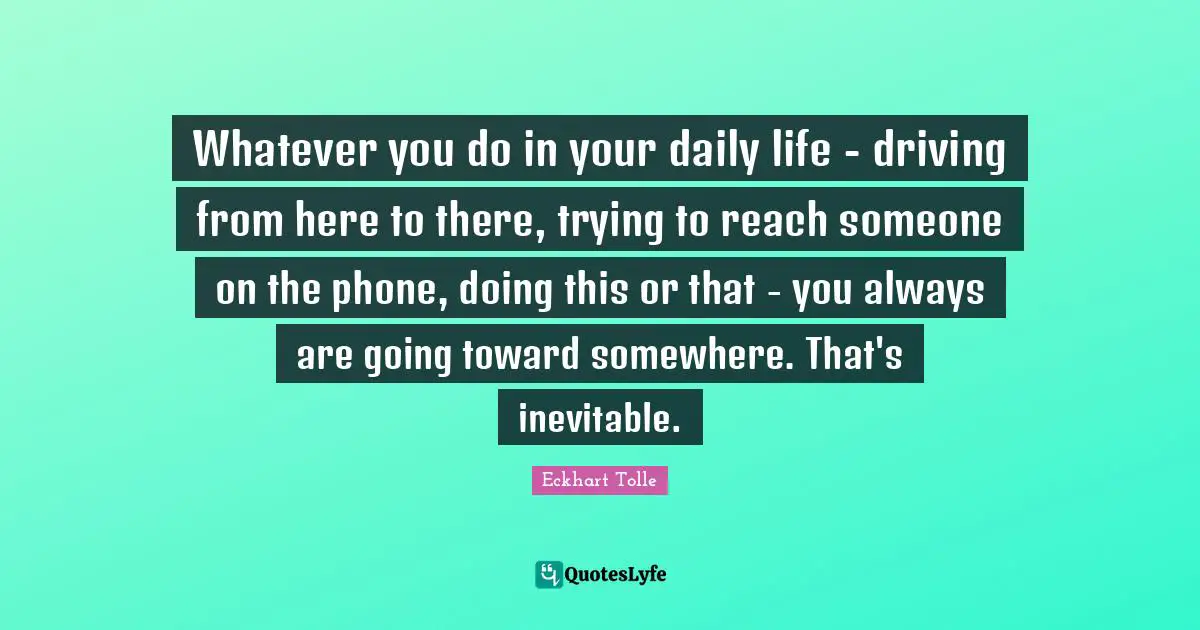 Whatever you do in your daily life - driving from here to there, trying to reach someone on the phone, doing this or that - you always are going toward somewhere. That's inevitable.