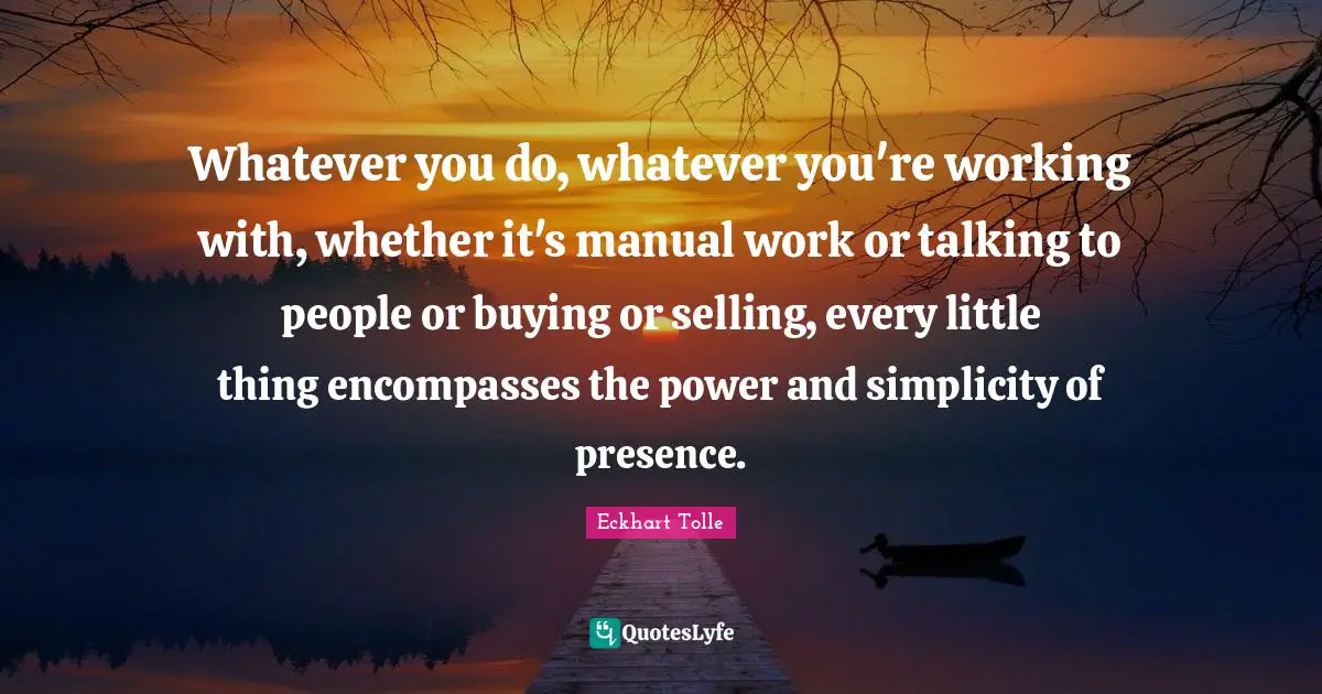 Whatever you do, whatever you're working with, whether it's manual work or talking to people or buying or selling, every little thing encompasses the power and simplicity of presence.