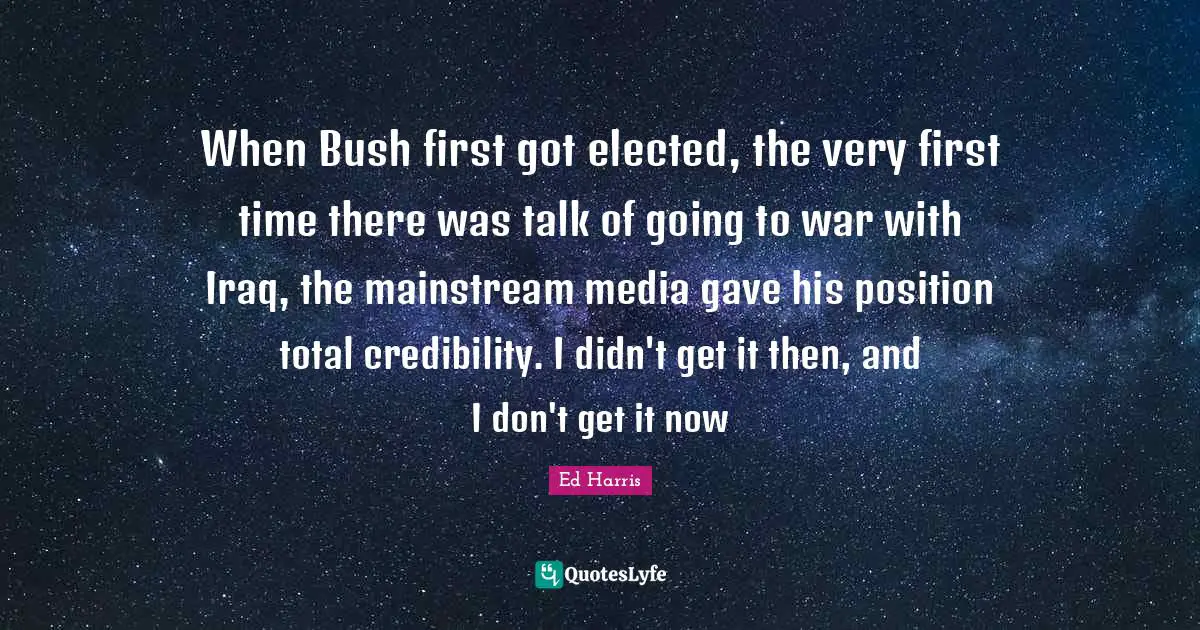 When Bush first got elected, the very first time there was talk of going to war with Iraq, the mainstream media gave his position total credibility. I didn't get it then, and I don't get it now