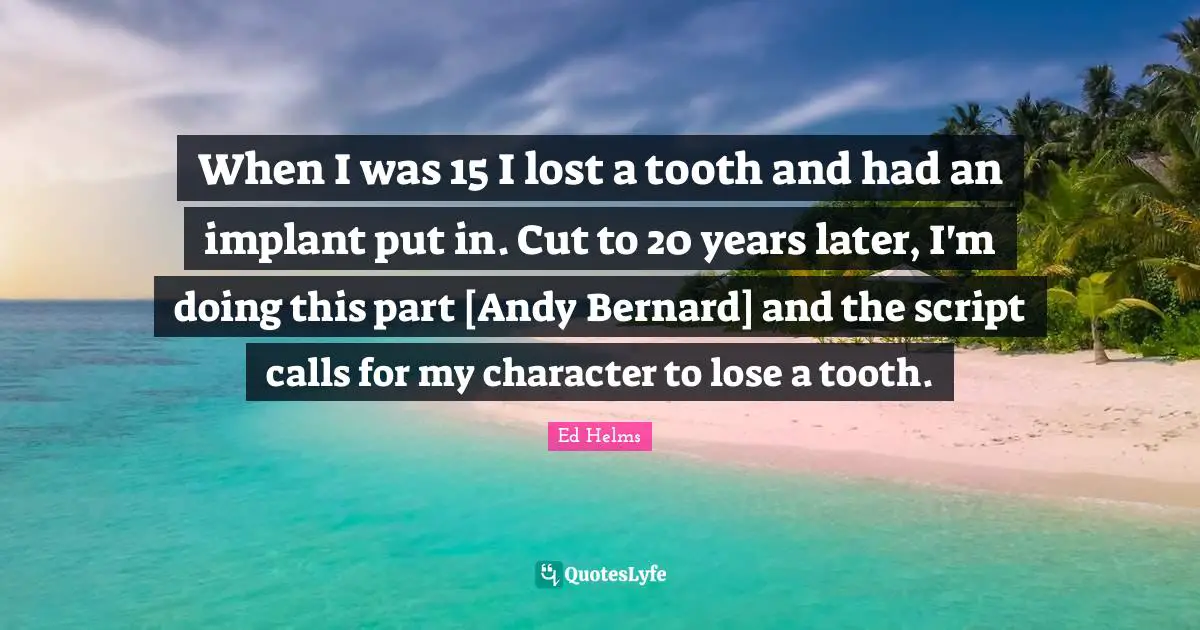When I was 15 I lost a tooth and had an implant put in. Cut to 20 years later, I'm doing this part [Andy Bernard] and the script calls for my character to lose a tooth.