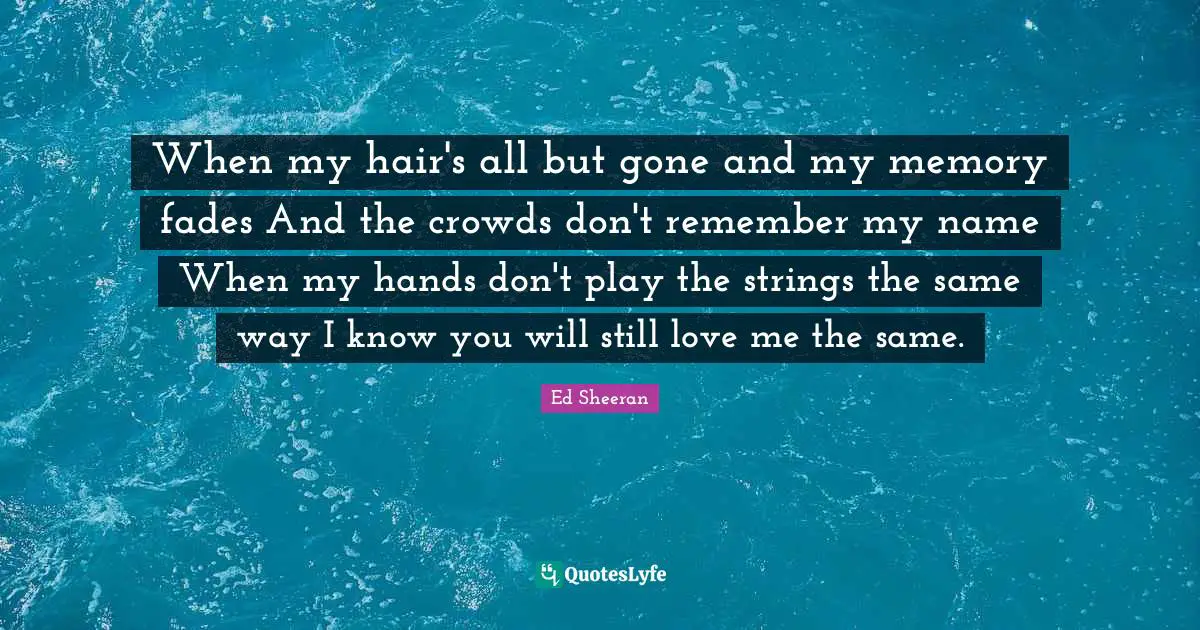 When my hair's all but gone and my memory fades And the crowds don't remember my name When my hands don't play the strings the same way I know you will still love me the same.
