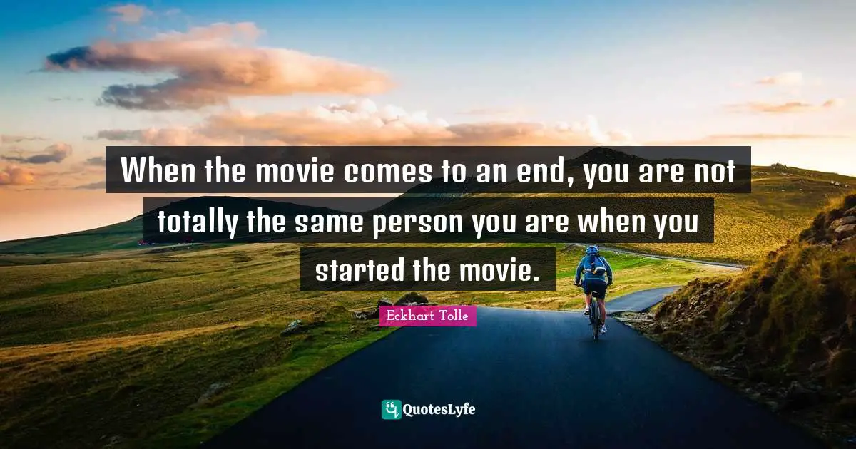When the movie comes to an end, you are not totally the same person you are when you started the movie.