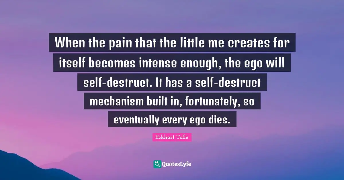 When the pain that the little me creates for itself becomes intense enough, the ego will self-destruct. It has a self-destruct mechanism built in, fortunately, so eventually every ego dies.
