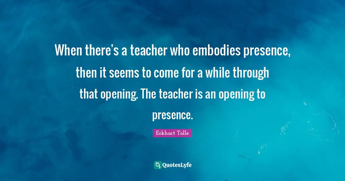 When there's a teacher who embodies presence, then it seems to come for a while through that opening. The teacher is an opening to presence.