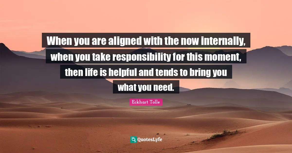 When you are aligned with the now internally, when you take responsibility for this moment, then life is helpful and tends to bring you what you need.