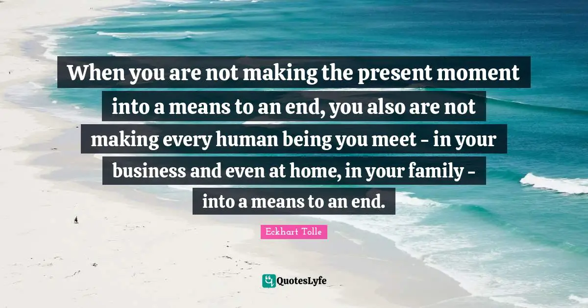 When you are not making the present moment into a means to an end, you also are not making every human being you meet - in your business and even at home, in your family - into a means to an end.