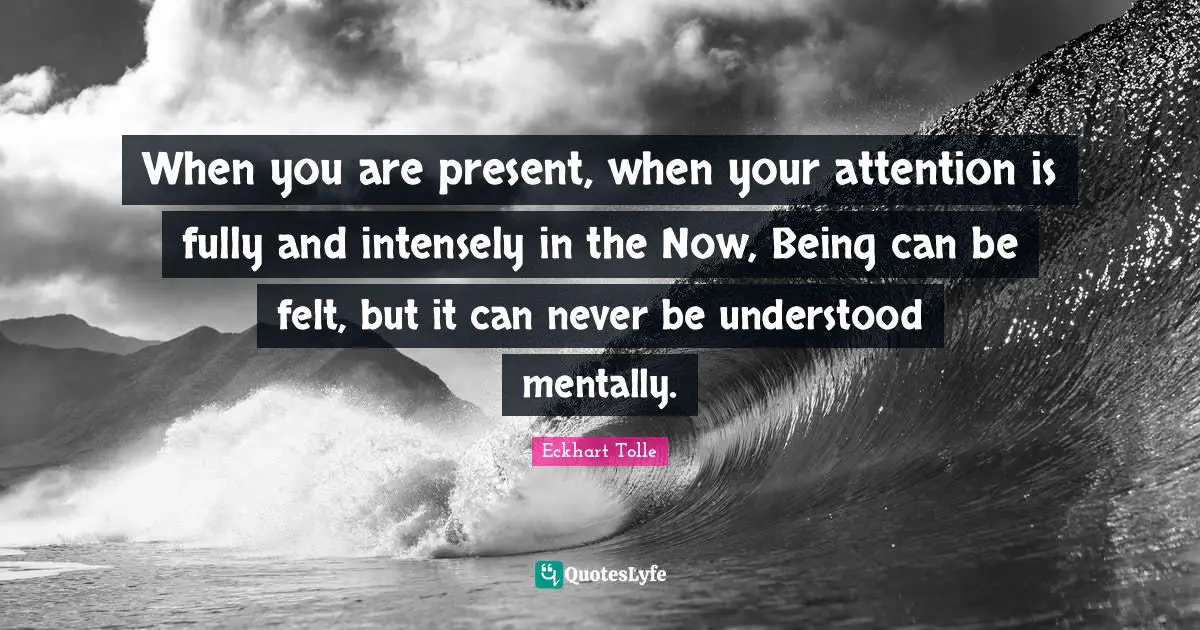 When you are present, when your attention is fully and intensely in the Now, Being can be felt, but it can never be understood mentally.