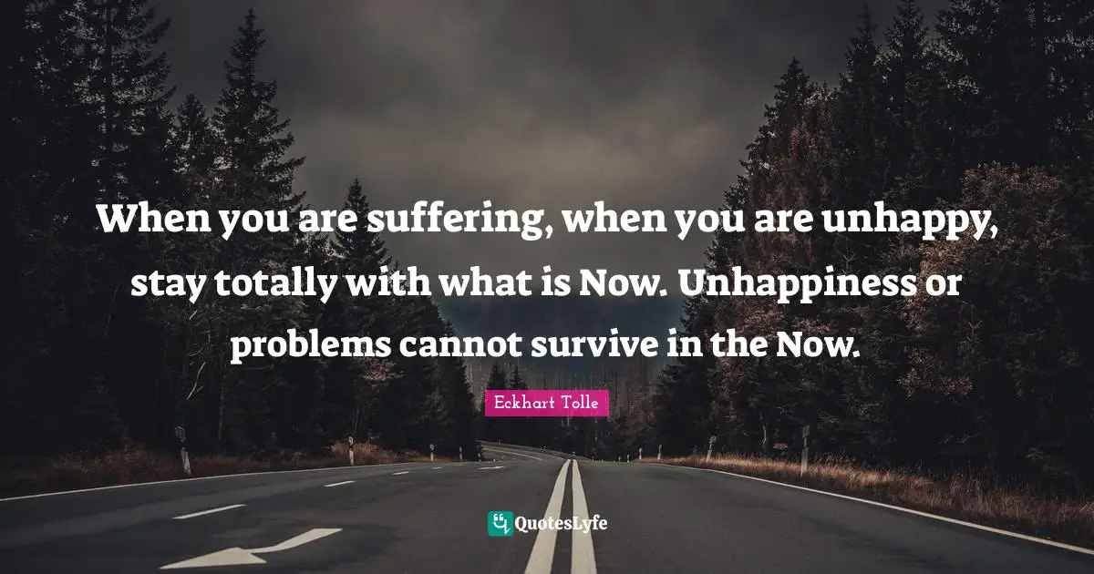 When you are suffering, when you are unhappy, stay totally with what is Now. Unhappiness or problems cannot survive in the Now.