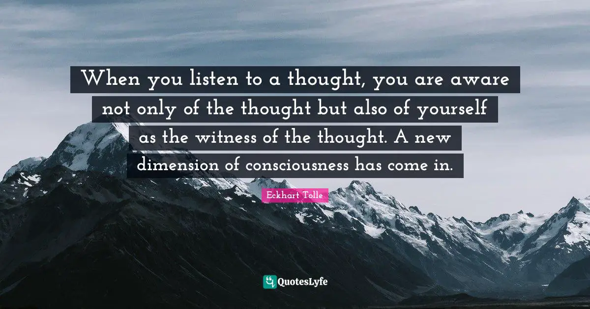 When you listen to a thought, you are aware not only of the thought but also of yourself as the witness of the thought. A new dimension of consciousness has come in.