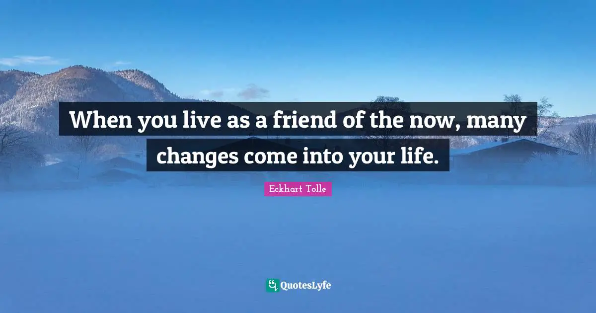 When you live as a friend of the now, many changes come into your life.
