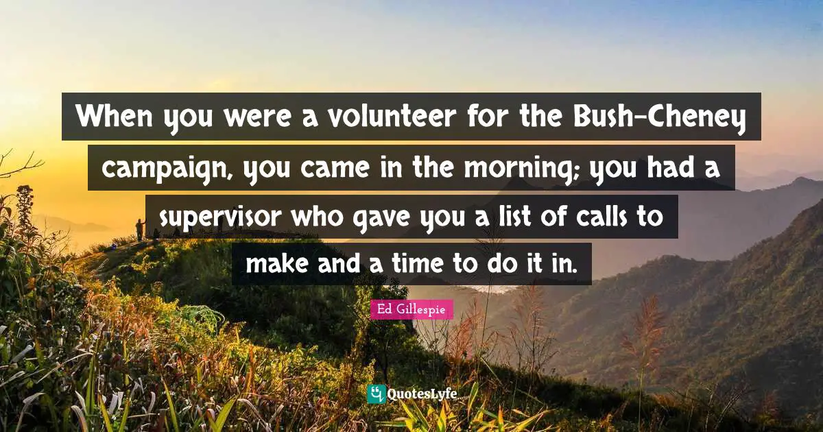 When you were a volunteer for the Bush-Cheney campaign, you came in the morning; you had a supervisor who gave you a list of calls to make and a time to do it in.