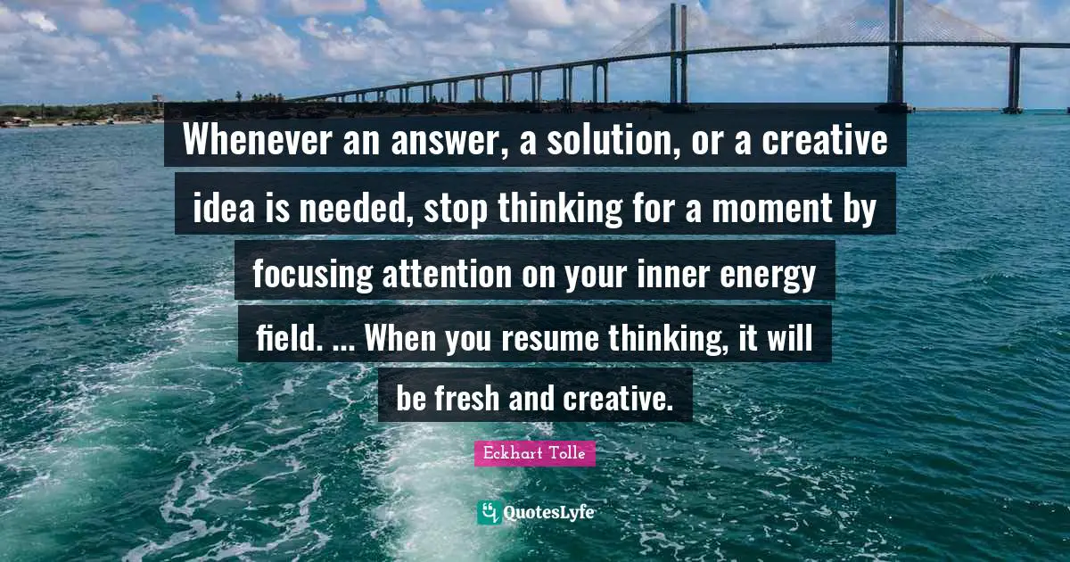 Whenever an answer, a solution, or a creative idea is needed, stop thinking for a moment by focusing attention on your inner energy field. ... When you resume thinking, it will be fresh and creative.