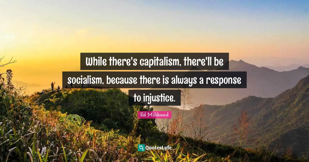 While there's capitalism, there'll be socialism, because there is always a response to injustice.