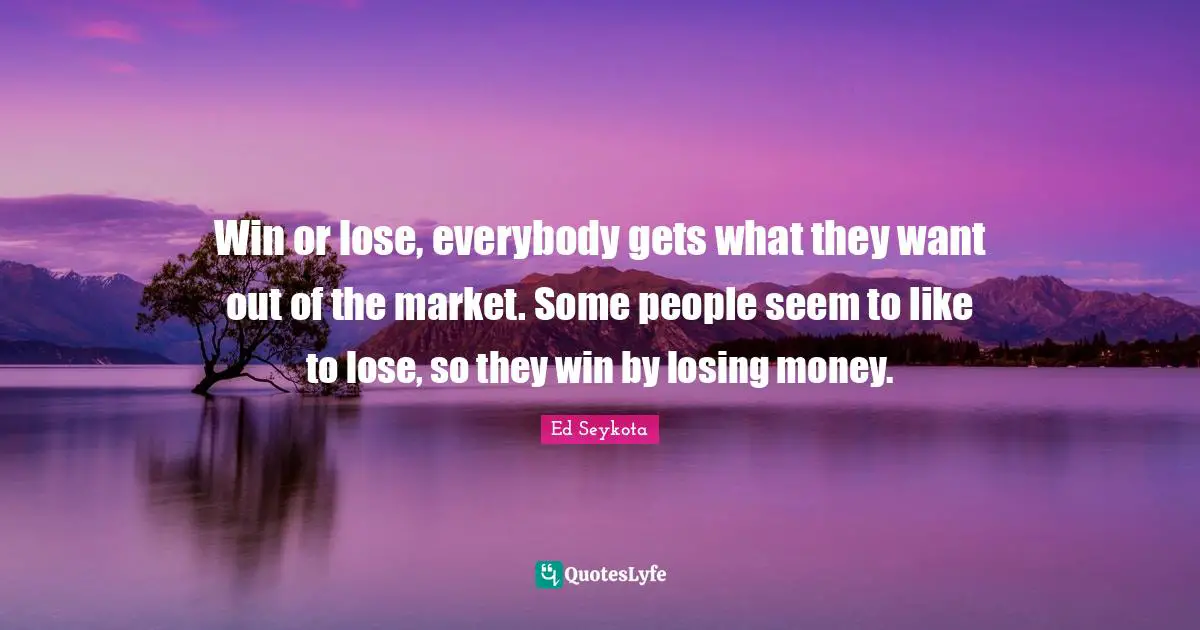 Win or lose, everybody gets what they want out of the market. Some people seem to like to lose, so they win by losing money.